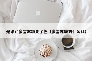是谁让蜜雪冰城变了色（蜜雪冰城为什么红）