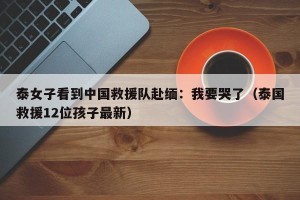泰女子看到中国救援队赴缅：我要哭了（泰国救援12位孩子最新）