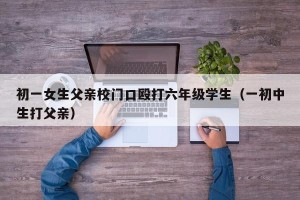 初一女生父亲校门口殴打六年级学生（一初中生打父亲）