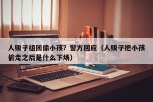 人贩子组团偷小孩？警方回应（人贩子把小孩偷走之后是什么下场）