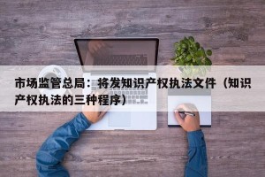市场监管总局：将发知识产权执法文件（知识产权执法的三种程序）