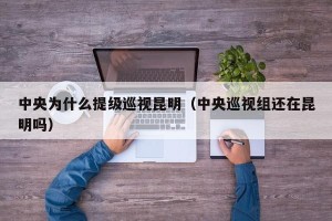 中央为什么提级巡视昆明（中央巡视组还在昆明吗）