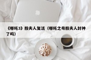 《哪吒3》殷夫人复活（哪吒之母殷夫人封神了吗）