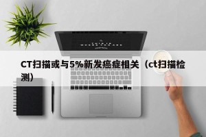 CT扫描或与5%新发癌症相关（ct扫描检测）