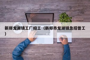 新郑龙湖镇工厂招工（新郑市龙湖镇急招普工）