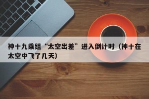 神十九乘组“太空出差”进入倒计时（神十在太空中飞了几天）