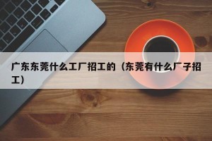 广东东莞什么工厂招工的（东莞有什么厂子招工）