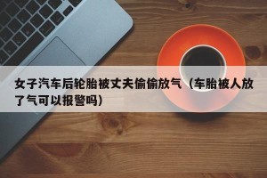 女子汽车后轮胎被丈夫偷偷放气（车胎被人放了气可以报警吗）