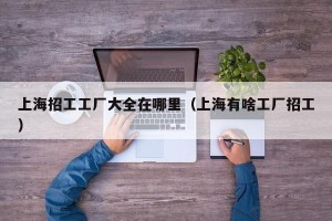 上海招工工厂大全在哪里（上海有啥工厂招工）
