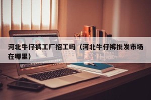 河北牛仔裤工厂招工吗（河北牛仔裤批发市场在哪里）