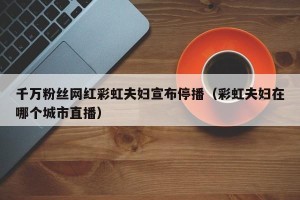 千万粉丝网红彩虹夫妇宣布停播（彩虹夫妇在哪个城市直播）