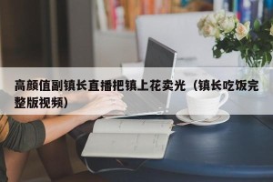 高颜值副镇长直播把镇上花卖光（镇长吃饭完整版视频）